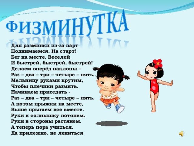 Для разминки из-за парт Поднимаемся. На старт! Бег на месте. Веселей И быстрей, быстрей, быстрей! Делаем вперёд наклоны – Раз – два – три – четыре – пять. Мельницу руками крутим, Чтобы плечики размять. Начинаем приседать - Раз – два – три – четыре – пять. А потом прыжки на месте, Выше прыгаем все вместе. Руки к солнышку потянем. Руки в стороны растянем. А теперь пора учиться . Да прилежно, не лениться