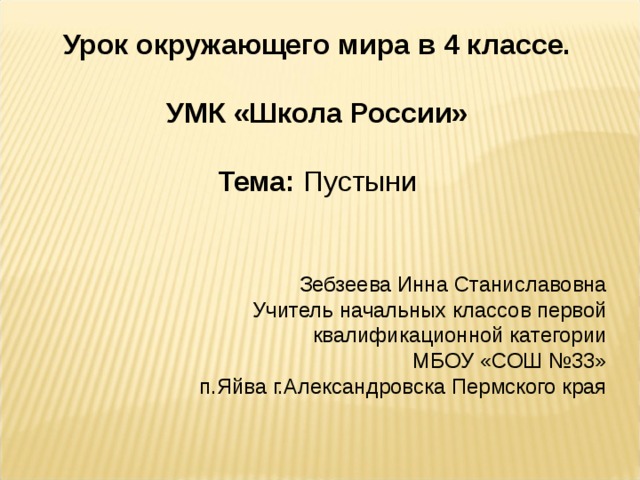 Урок окружающего мира в 4 классе.  УМК «Школа России»  Тема: Пустыни Зебзеева Инна Станиславовна Учитель начальных классов первой квалификационной категории МБОУ «СОШ №33» п.Яйва г.Александровска Пермского края 