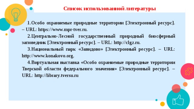 Список использованной литературы Особо охраняемые природные территории [Электронный ресурс]. – URL: https://www.mpr-tver.ru. Центрально-Лесной государственный природный биосферный заповедник [Электронный ресурс]. – URL: http://clgz.ru. Национальный парк «Завидово» [Электронный ресурс]. – URL: http://www.konakovo.org. Виртуальная выставка «Особо охраняемые природные территории Тверской области федерального значения» [Электронный ресурс]. – URL: http://library.tversu.ru 