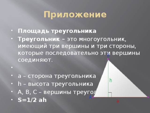 Приложение Площадь треугольника Треугольник –  это многоугольник, имеющий три вершины и три стороны, которые последовательно эти вершины соединяют.   a – сторона треугольника h – высота треугольника A, B, C – вершины треугольника S=1/2 ah 