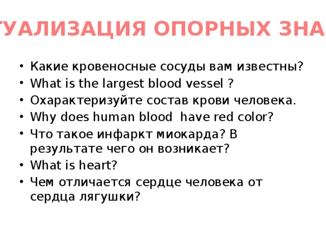 АКТУАЛИЗАЦИЯ ОПОРНЫХ ЗНАНИЙ Какие кровеносные сосуды вам известны? What is the largest blood vessel ? Охарактеризуйте состав крови человека. Why does human blood have red color? Что такое инфаркт миокарда? В результате чего он возникает? What is heart? Чем отличается сердце человека от сердца лягушки? 