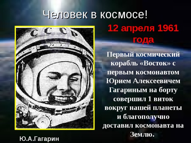 Человек в космосе! 12 апреля 1961 года Первый космический корабль «Восток» с первым космонавтом Юрием Алексеевичем Гагариным на борту совершил 1 виток вокруг нашей планеты и благополучно доставил космонавта на Землю. Ю.А.Гагарин 
