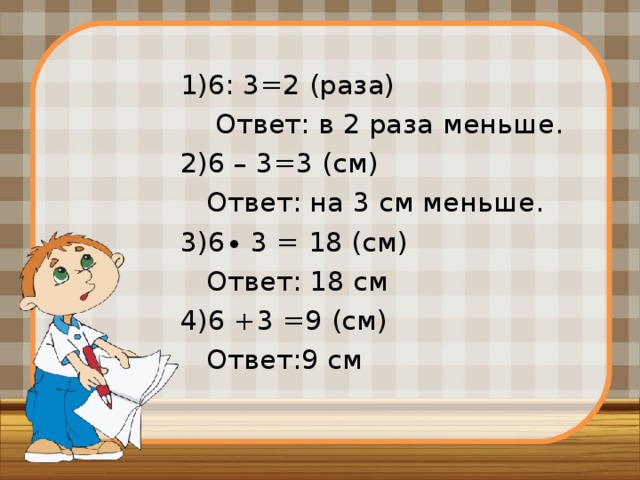 1)6: 3=2 (раза)  Ответ: в 2 раза меньше. 2)6 – 3=3 (см)  Ответ: на 3 см меньше. 3)6∙ 3 = 18 (см)  Ответ: 18 см 4)6 +3 =9 (см)  Ответ:9 см 