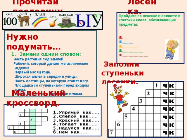 Лесенка. Прочитай пословицу Пройдите по лесенке и впишите в клеточки слова, обозначающие предметы:    Щ __  Щ __ __  Щ __ __ __  Щ __ __ __ __  Щ __ __ __ __ __ Нужно подумать…  1. Замени одним словом:   Часть растения под землей.  Рабочий, который делает металлические  изделия.  Первый месяц года.  Широкая аллея в середине улицы.  Часть лестницы, на которую ставят ногу.  Площадка со ступеньками перед входом  в дом.  Хвойное дерево с короткими иглами.  Заполни ступеньки лесенки.  Маленький кроссворд. 