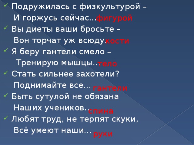 Подружилась с физкультурой –  И горжусь сейчас… Вы диеты ваши бросьте –  Вон торчат уж всюду… Я беру гантели смело –  Тренирую мышцы… Стать сильнее захотели?  Поднимайте все… Быть сутулой не обязана  Наших учеников… Любят труд, не терпят скуки,  Всё умеют наши…  фигурой кости тело гантели спина  руки  
