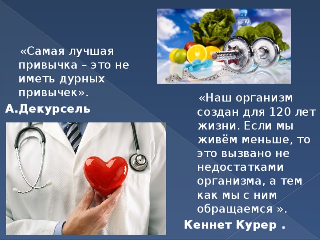  «Самая лучшая привычка – это не иметь дурных привычек». А.Декурсель  «Наш организм создан для 120 лет жизни. Если мы живём меньше, то это вызвано не недостатками организма, а тем как мы с ним обращаемся ». Кеннет Курер .  