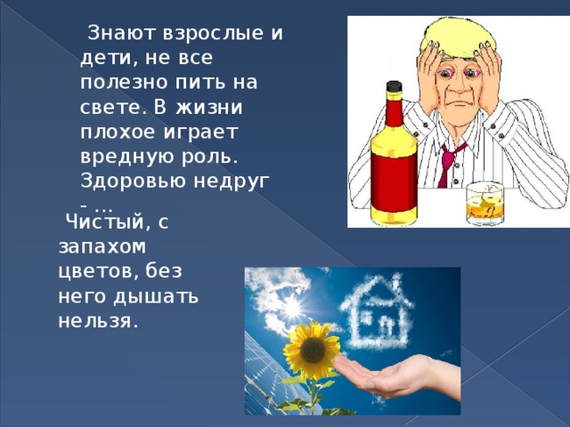  Знают взрослые и дети, не все полезно пить на свете. В жизни плохое играет вредную роль. Здоровью недруг - ...  Чистый, с запахом цветов, без него дышать нельзя. 