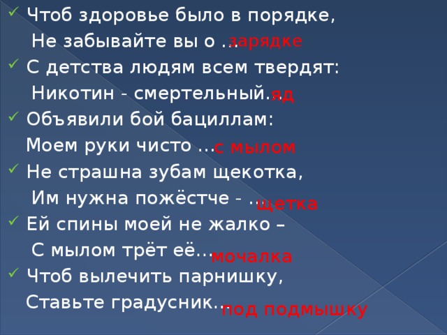 Чтоб здоровье было в порядке,  Не забывайте вы о … С детства людям всем твердят:  Никотин - смертельный… Объявили бой бациллам:  Моем руки чисто … Не страшна зубам щекотка,  Им нужна пожёстче - … Ей спины моей не жалко –  С мылом трёт её… Чтоб вылечить парнишку,  Ставьте градусник… зарядке яд с мылом щетка мочалка под подмышку 
