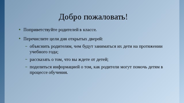 Добро пожаловать! Поприветствуйте родителей в классе. Перечислите цели дня открытых дверей: объяснить родителям, чем будут заниматься их дети на протяжении учебного года; рассказать о том, что вы ждете от детей; поделиться информацией о том, как родители могут помочь детям в процессе обучения. объяснить родителям, чем будут заниматься их дети на протяжении учебного года; рассказать о том, что вы ждете от детей; поделиться информацией о том, как родители могут помочь детям в процессе обучения.  