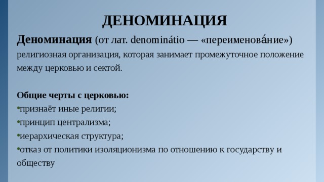 ДЕНОМИНАЦИЯ Деноминация (от лат. denominátio — «переименова́ние») религиозная организация, которая занимает промежуточное положение между церковью и сектой. Общие черты с церковью: признаёт иные религии; принцип централизма; иерархическая структура; отказ от политики изоляционизма по отношению к государству и обществу 