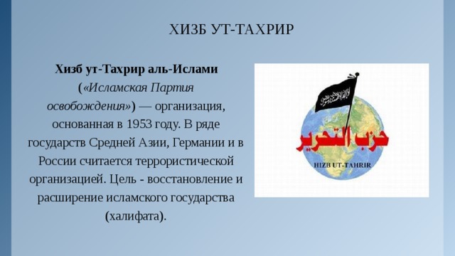 ХИЗБ УТ-ТАХРИР Хизб ут-Тахрир аль-Ислами ( «Исламская Партия освобождения» ) — организация, основанная в 1953 году. В ряде государств Средней Азии, Германии и в России считается террористической организацией. Цель - восстановление и расширение исламского государства (халифата). 