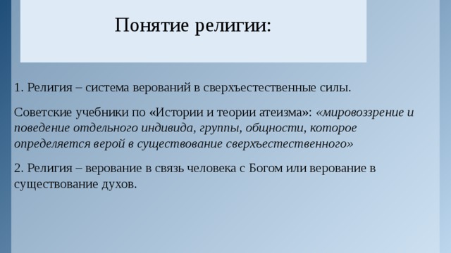 Понятие религии:   1. Религия – система верований в сверхъестественные силы. Советские учебники по «Истории и теории атеизма»: «мировоззрение и поведение отдельного индивида, группы, общности, которое определяется верой в существование сверхъестественного» 2. Религия – верование в связь человека с Богом или верование в существование духов. 