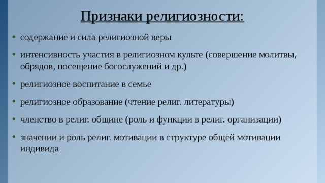 Признаки религиозности: содержание и сила религиозной веры интенсивность участия в религиозном культе (совершение молитвы, обрядов, посещение богослужений и др.) религиозное воспитание в семье религиозное образование (чтение религ. литературы) членство в религ. общине (роль и функции в религ. организации) значении и роль религ. мотивации в структуре общей мотивации индивида 