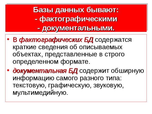 Базы данных бывают:  - фактографическими  - документальными. В фактографических БД  содержатся краткие сведения об описываемых объектах, представленные в строго определенном формате. документальная БД  содержит обширную информацию самого разного типа: текстовую, графическую, звуковую, мультимедийную. 