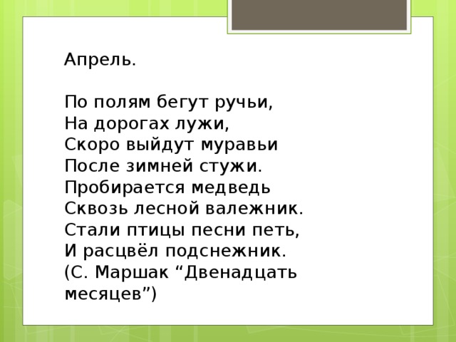 Апрель.   По полям бегут ручьи, На дорогах лужи, Скоро выйдут муравьи После зимней стужи. Пробирается медведь Сквозь лесной валежник. Стали птицы песни петь, И расцвёл подснежник. (С. Маршак “Двенадцать месяцев”)