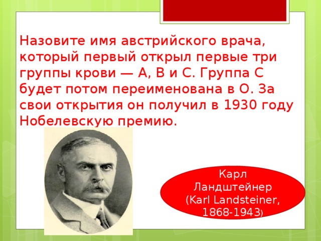 Назовите имя австрийского врача, который первый открыл первые три группы крови — A, В и С. Группа С будет потом переименована в О. За свои открытия он получил в 1930 году Нобелевскую премию. Карл Ландштейнер (Karl Landsteiner, 1868-1943 ) 