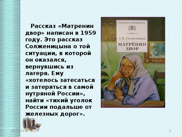  Рассказ «Матренин двор» написан в 1959 году. Это рассказ Солженицына о той ситуации, в которой он оказался, вернувшись из лагеря. Ему «хотелось затесаться и затеряться в самой нутряной России», найти «тихий уголок России подальше от железных дорог». 23.11.18  