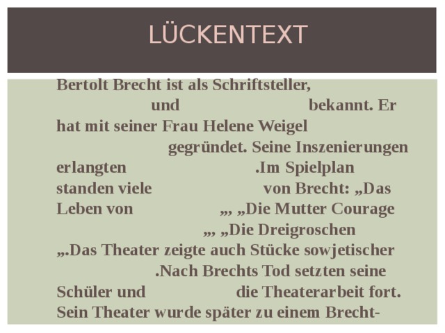 LÜCKENTEXT Bertolt Brecht ist als Schriftsteller, und bekannt. Er hat mit seiner Frau Helene Weigel gegründet. Seine Inszenierungen erlangten .Im Spielplan standen viele von Brecht: „Das Leben von „, „Die Mutter Courage „, „Die Dreigroschen „.Das Theater zeigte auch Stücke sowjetischer .Nach Brechts Tod setzten seine Schüler und die Theaterarbeit fort. Sein Theater wurde später zu einem Brecht- . 