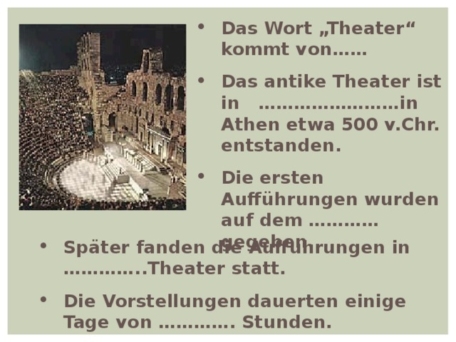 Das Wort „Theater“ kommt von…… Das antike Theater ist in ……………………in Athen etwa 500 v.Chr. entstanden. Die ersten Aufführungen wurden auf dem ………… gegeben. Später fanden die Auffuhrungen in …………..Theater statt. Die Vorstellungen dauerten einige Tage von …………. Stunden. 