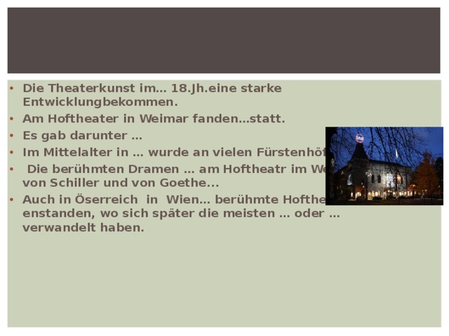 Die Theaterkunst im… 18.Jh.eine starke Entwicklungbekommen. Am Hoftheater in Weimar fanden…statt. Es gab darunter … Im Mittelalter in … wurde an vielen Fürstenhöfen …  Die berühmten Dramen … am Hoftheatr im Weimar von Schiller und von Goethe... Auch in Öserreich in Wien… berühmte Hoftheater enstanden, wo sich später die meisten … oder …verwandelt haben. 