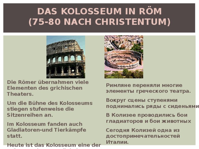 DAS KOLOSSEUM IN RÖM  (75-80 NACH CHRISTENTUM)   Die Römer übernahmen viele Elementen des grichischen Theaters. Um die Bühne des Kolosseums stiegen stufenweise die Sitzenreihen an. Im Kolosseum fanden auch Gladiatoren-und Tierkämpfe statt. Heute ist das Kolosseum eine der grösste Sehenswprdigkeiten Italiens . Римляне переняли многие элементы греческого театра. Вокруг сцены ступенями поднимались ряды с сиденьями. В Колизее проводились бои гладиаторов и бои животных Сегодня Колизей одна из достопримечательностей Италии. 