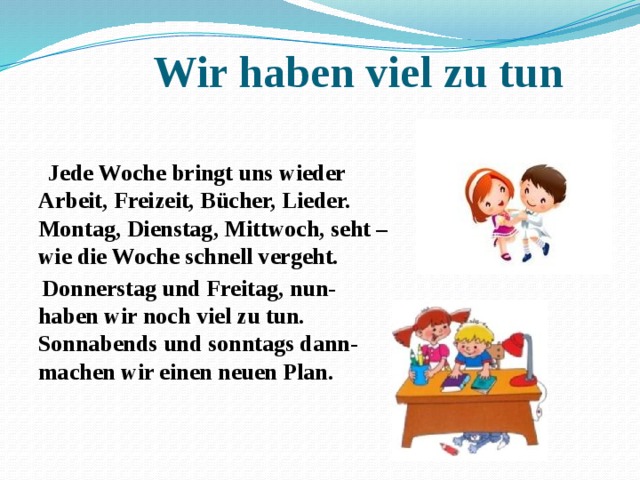 Wir haben viel zu tun  Jede Woche bringt uns wieder  Arbeit, Freizeit, Bücher, Lieder.  Montag, Dienstag, Mittwoch, seht –  wie die Woche schnell vergeht.  Donnerstag und Freitag, nun-  haben wir noch viel zu tun.  Sonnabends und sonntags dann-  machen wir einen neuen Plan.  