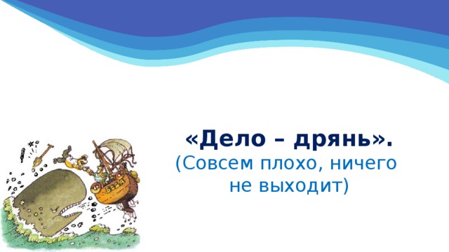 «Дело – дрянь».  (Совсем плохо, ничего  не выходит) 