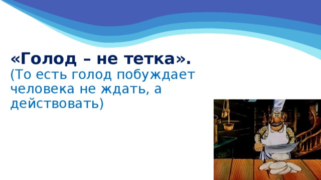 «Голод – не тетка».  (То есть голод побуждает человека не ждать, а действовать)   