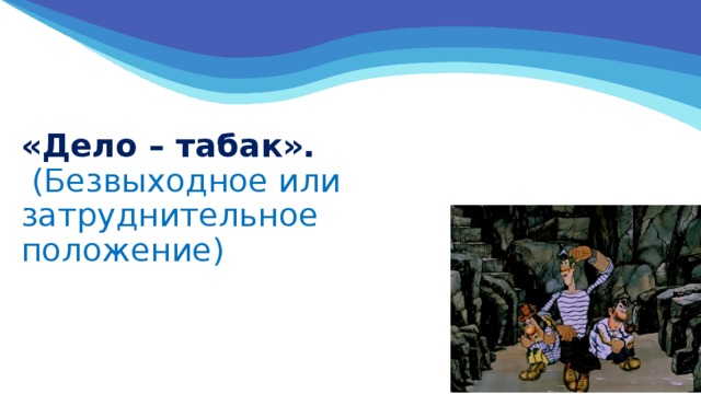 «Дело – табак».  (Безвыходное или затруднительное положение) 