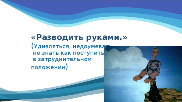  «Разводить руками.»  ( Удивляться, недоумевать,  не знать как поступить  в затруднительном  положении )   