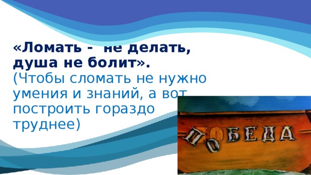 «Ломать - не делать, душа не болит».  (Чтобы сломать не нужно умения и знаний, а вот построить гораздо труднее) 