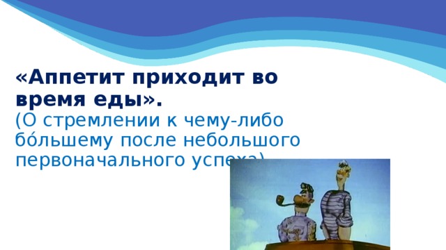 «Аппетит приходит во время еды».  (О стремлении к чему-либо бо́льшему после небольшого первоначального успеха)   