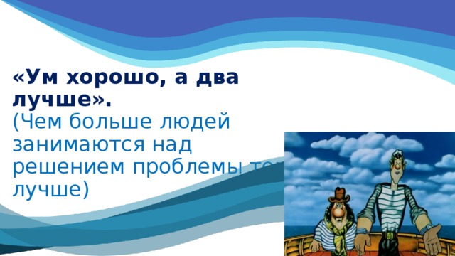 «Ум хорошо, а два лучше».  (Чем больше людей занимаются над решением проблемы тем лучше) 