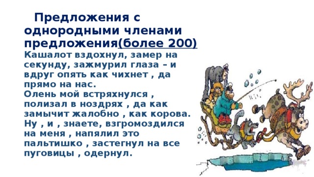  Предложения с однородными членами предложения (более 200)  Кашалот вздохнул, замер на секунду, зажмурил глаза – и вдруг опять как чихнет , да прямо на нас.  Олень мой встряхнулся , полизал в ноздрях , да как замычит жалобно , как корова.  Ну , и , знаете, взгромоздился на меня , напялил это пальтишко , застегнул на все пуговицы , одернул. 