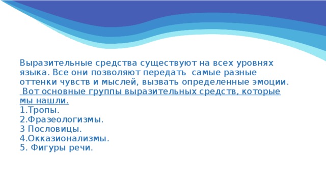 Выразительные средства существуют на всех уровнях языка. Все они позволяют передать самые разные оттенки чувств и мыслей, вызвать определенные эмоции.  Вот основные группы выразительных средств, которые мы нашли.  1.Тропы.  2.Фразеологизмы.  3 Пословицы.  4.Окказионализмы.  5. Фигуры речи. 