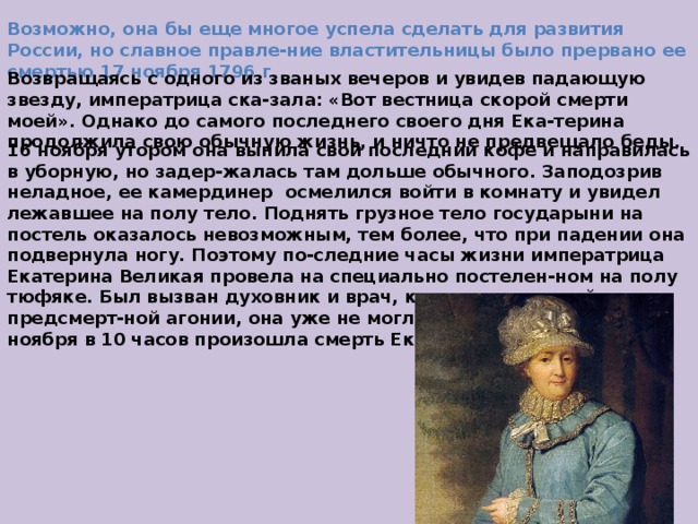 Возможно, она бы еще многое успела сделать для развития России, но славное правле-ние властительницы было прервано ее смертью 17 ноября 1796 г.  Возвращаясь с одного из званых вечеров и увидев падающую звезду, императрица ска-зала: «Вот вестница скорой смерти моей». Однако до самого последнего своего дня Ека-терина продолжила свою обычную жизнь, и ничто не предвещало беды. 16 ноября утором она выпила свой последний кофе и направилась в уборную, но задер-жалась там дольше обычного. Заподозрив неладное, ее камердинер осмелился войти в комнату и увидел лежавшее на полу тело. Поднять грузное тело государыни на постель оказалось невозможным, тем более, что при падении она подвернула ногу. Поэтому по-следние часы жизни императрица Екатерина Великая провела на специально постелен-ном на полу тюфяке. Был вызван духовник и врач, констатировавший начало предсмерт-ной агонии, она уже не могла внятно говорить. 17 ноября в 10 часов произошла смерть Екатерины Великой. 