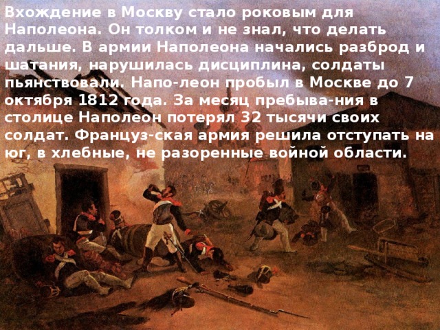 Вхождение в Москву стало роковым для Наполеона. Он толком и не знал, что делать дальше. В армии Наполеона начались разброд и шатания, нарушилась дисциплина, солдаты пьянствовали. Напо-леон пробыл в Москве до 7 октября 1812 года. За месяц пребыва-ния в столице Наполеон потерял 32 тысячи своих солдат. Француз-ская армия решила отступать на юг, в хлебные, не разоренные войной области. 
