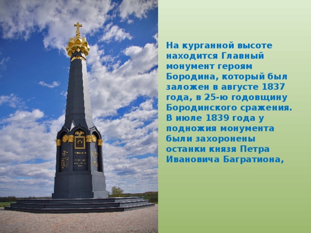 На курганной высоте находится Главный монумент героям Бородина, который был заложен в августе 1837 года, в 25-ю годовщину Бородинского сражения. В июле 1839 года у подножия монумента были захоронены останки князя Петра Ивановича Багратиона, 
