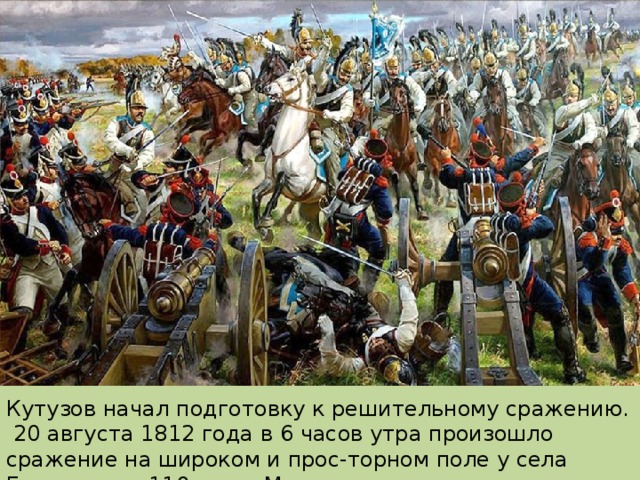Кутузов начал подготовку к решительному сражению. 20 августа 1812 года в 6 часов утра произошло сражение на широком и прос-торном поле у села Бородино, в 110 км от Москвы. 