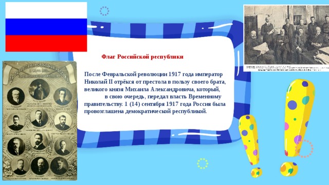 Флаг Российской республики После Февральской революции 1917 года император Николай II отрёкся от престола в пользу своего брата, великого князя Михаила Александровича, который, в свою очередь, передал власть Временному правительству. 1 (14) сентября 1917 года Россия была провозглашена демократической республикой. 