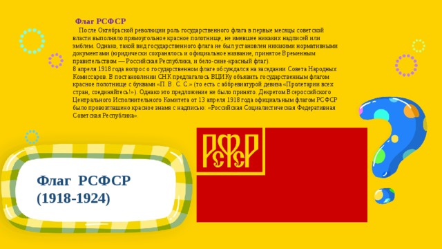   Флаг РСФСР  После Октябрьской революции роль государственного флага в первые месяцы советской власти выполняло прямоугольное красное полотнище, не имевшее никаких надписей или эмблем. Однако, такой вид государственного флага не был установлен никакими нормативными документами (юридически сохранялось и официальное название, принятое Временным правительством — Российская Республика, и бело-сине-красный флаг). 8 апреля 1918 года вопрос о государственном флаге обсуждался на заседании Совета Народных Комиссаров. В постановлении СНК предлагалось ВЦИКу объявить государственным флагом красное полотнище с буквами «П. В. С. С.» (то есть с аббревиатурой девиза «Пролетарии всех стран, соединяйтесь!»). Однако это предложение не было принято. Декретом Всероссийского Центрального Исполнительного Комитета от 13 апреля 1918 года официальным флагом РСФСР было провозглашено красное знамя с надписью: «Российская Социалистическая Федеративная Советская Республика». Флаг РСФСР (1918-1924) 