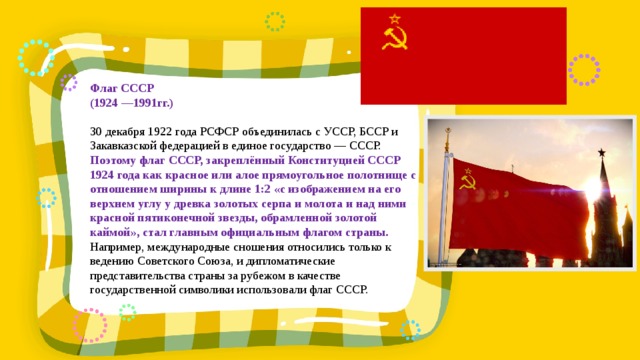  Флаг СССР (1924 —1991гг.)  30 декабря 1922 года РСФСР объединилась с УССР, БССР и Закавказской федерацией в единое государство — СССР. Поэтому флаг СССР, закреплённый Конституцией СССР 1924 года как красное или алое прямоугольное полотнище с отношением ширины к длине 1:2 «с изображением на его верхнем углу у древка золотых серпа и молота и над ними красной пятиконечной звезды, обрамленной золотой каймой», стал главным официальным флагом страны. Например, международные сношения относились только к ведению Советского Союза, и дипломатические представительства страны за рубежом в качестве государственной символики использовали флаг СССР. 