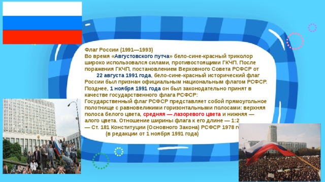 Флаг России (1991—1993)  Во время « Августовского путча » бело-сине-красный триколор широко использовался силами, противостоящими ГКЧП . После поражения ГКЧП, постановлением Верховного Совета РСФСР от 22 августа  1991 года , бело-сине-красный исторический флаг России был признан официальным национальным флагом РСФСР. Позднее, 1 ноября  1991 года он был законодательно принят в качестве государственного флага РСФСР:  Государственный флаг РСФСР представляет собой прямоугольное полотнище с равновеликими горизонтальными полосами: верхняя полоса белого цвета, средняя — лазоревого цвета и нижняя — алого цвета. Отношение ширины флага к его длине — 1:2  — Ст. 181 Конституции (Основного Закона) РСФСР 1978 года (в редакции от 1 ноября 1991 года) 