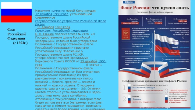 Накануне принятия новой Конституции  12 декабря  1993 года , установившей современное государственное устройство Российской Федерации , 11 декабря  1993 года  Президент Российской Федерации  Б. Н. Ельцин подписал Указ № 2126 «О Государственном флаге Российской Федерации», которым было утверждено Положение о Государственном флаге Российской Федерации и признано утратившим силу Положение о Государственном флаге РСФСР, утверждённое Указом Президиума Верховного Совета РСФСР от 23 декабря  1955 года . В статье 1 Положения о Государственном флаге Российской Федерации он был описан как прямоугольное полотнище из трёх равновеликих горизонтальных полос: верхней — белого, средней — синего и нижней — красного цвета. Отношение ширины флага к его длине — 2:3. Оттенки цветов строго не устанавливаются и здесь допустимы некоторые колебания, отвечающие тем условиям, в которых флаг будет использоваться (например, если флаг находится в тёмном помещении, возможно сделать цвета более яркими и насыщенными. Флаг Российской Федерации (с 1993г.) 