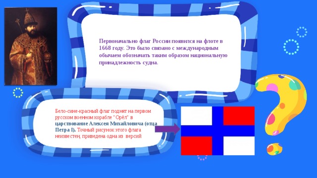 Первоначально флаг России появился на флоте в 1668 году. Это было связано с международным обычаем обозначать таким образом национальную принадлежность судна. Бело-сине-красный флаг поднят на первом русском военном корабле 
