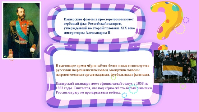 Имперским флагом в просторечии именуют гербовый флаг Российской империи, утверждённый во второй половине XIX века императором Александром II В настоящее время чёрно-жёлто-белое знамя используется русскими националистическими, монархическими и патриотическими организациями, футбольными фанатами. Имперский штандарт имел официальный статус с 1858 по 1883 годы. Считается, что под чёрно-жёлто-белым знаменем Россия ни разу не проигрывала в войнах. 