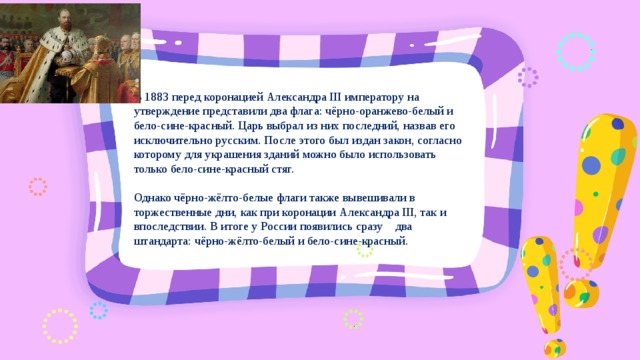 В 1883 перед коронацией Александра III императору на утверждение представили два флага: чёрно-оранжево-белый и бело-сине-красный. Царь выбрал из них последний, назвав его исключительно русским. После этого был издан закон, согласно которому для украшения зданий можно было использовать только бело-сине-красный стяг. Однако чёрно-жёлто-белые флаги также вывешивали в торжественные дни, как при коронации Александра III, так и впоследствии. В итоге у России появились сразу два штандарта: чёрно-жёлто-белый и бело-сине-красный. 