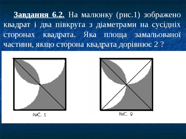  Завдання 6.2. На малюнку (рис.1) зображено квадрат і два півкруга з діаметрами на сусідніх сторонах квадрата. Яка площа замальованої частини, якщо сторона квадрата дорівнює 2 ? 