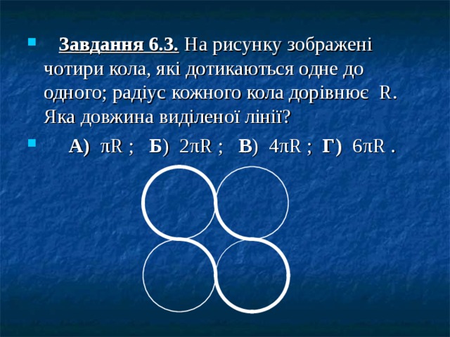    Завдання 6.3. На рисунку зображені чотири кола, які дотикаються одне до одного; радіус кожного кола дорівнює R . Яка довжина виділеної лінії?  А) π R ; Б ) 2 π R ; В ) 4 π R ; Г) 6 π R .  