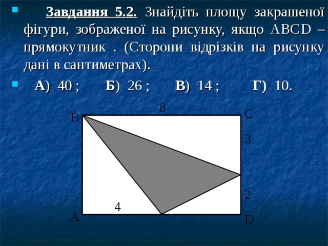  Завдання 5.2. Знайдіть площу закрашеної фігури, зображеної на рисунку, якщо АВС D – прямокутник . (Сторони відрізків на рисунку дані в сантиметрах).  А ) 40 ; Б ) 26 ; В ) 14 ; Г) 10.  